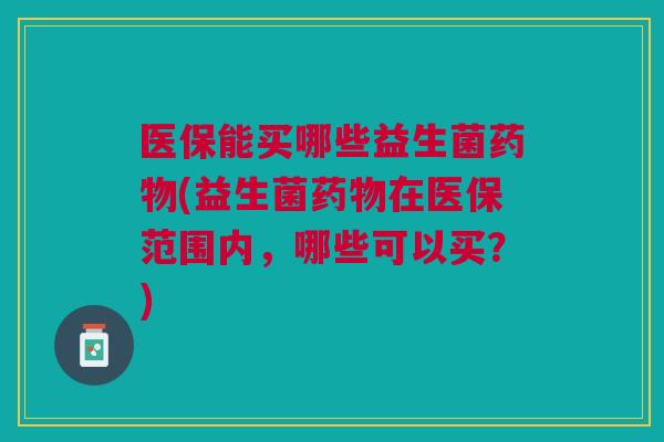 医保能买哪些益生菌药物(益生菌药物在医保范围内,哪些可以买?)