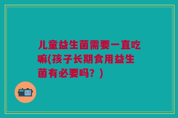 儿童益生菌需要一直吃嘛(孩子长期食用益生菌有必要吗?) 儿童益生菌需要一直吃嘛(孩子长期食用益生菌有必要吗?)