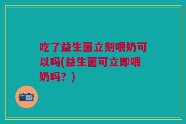 吃了益生菌立刻喂奶可以吗(益生菌可立即喂奶吗?) 吃了益生菌立刻喂奶可以吗(益生菌可立即喂奶吗?)