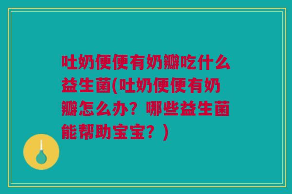 吐奶便便有奶瓣吃什么益生菌(吐奶便便有奶瓣怎么办?哪些益生菌能帮助宝宝?)