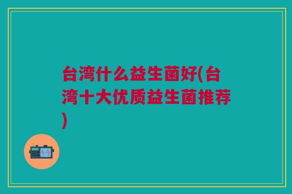 台湾什么益生菌好(台湾十大优质益生菌推荐) 台湾什么益生菌好(台湾十大优质益生菌推荐)