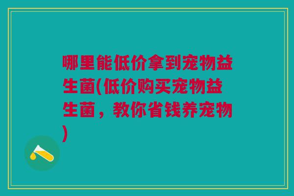 哪里能低价拿到宠物益生菌(低价购买宠物益生菌,教你省钱养宠物)