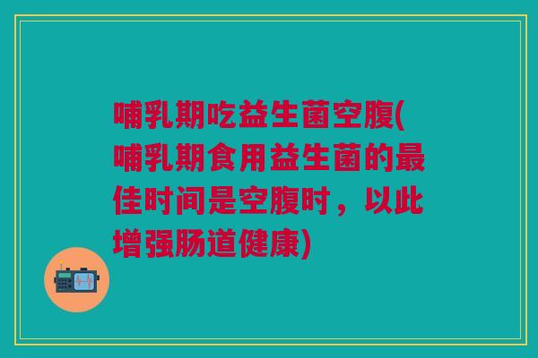 哺乳期吃益生菌空腹(哺乳期食用益生菌的最佳时间是空腹时,以此增强肠道健康)