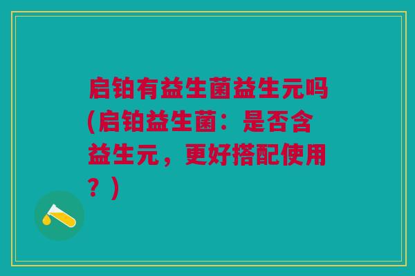 启铂有益生菌益生元吗(启铂益生菌:是否含益生元,更好搭配使用?)