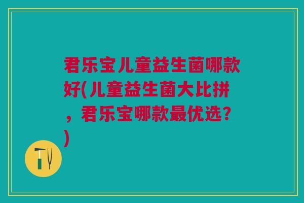 君乐宝儿童益生菌哪款好(儿童益生菌大比拼,君乐宝哪款最优选?)