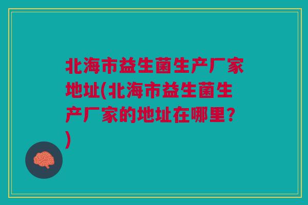 北海市益生菌生产厂家地址(北海市益生菌生产厂家的地址在哪里？)