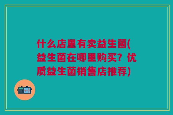 什么店里有卖益生菌(益生菌在哪里购买?优质益生菌销售店推荐)