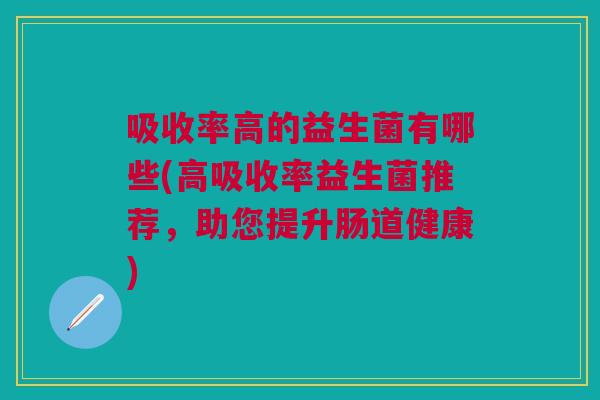 吸收率高的益生菌有哪些(高吸收率益生菌推荐,助您提升肠道健康)