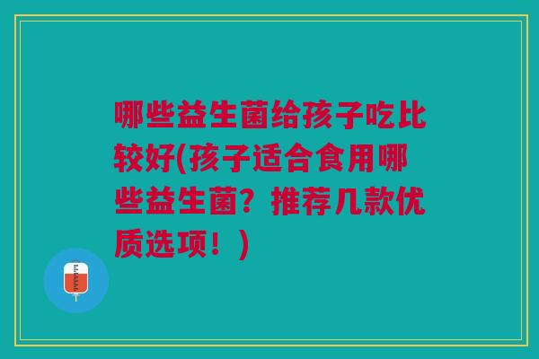 哪些益生菌给孩子吃比较好(孩子适合食用哪些益生菌?推荐几款优质选项!)