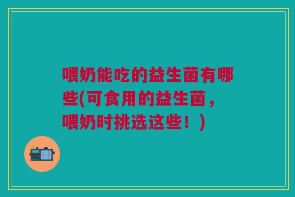 喂奶能吃的益生菌有哪些(可食用的益生菌,喂奶时挑选这些!)