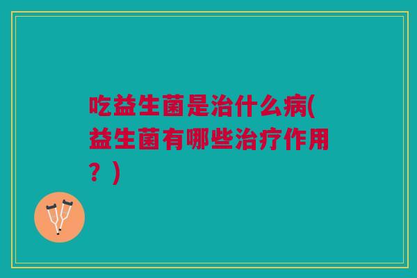吃益生菌是治什么病(益生菌有哪些治疗作用?)