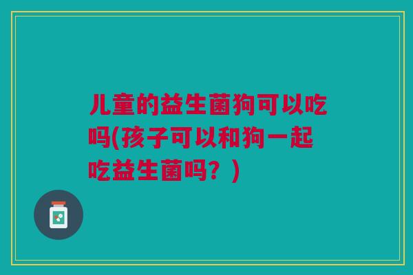 儿童的益生菌狗可以吃吗(孩子可以和狗一起吃益生菌吗?)
