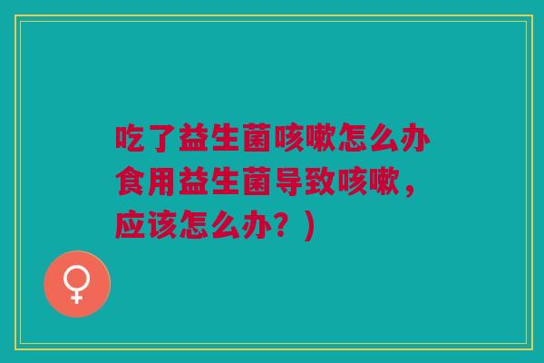 吃了益生菌咳嗽怎么办食用益生菌导致咳嗽,应该怎么办?)
