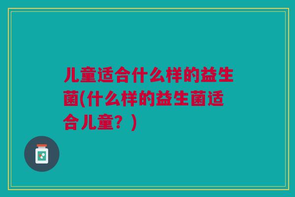 儿童适合什么样的益生菌(什么样的益生菌适合儿童?)