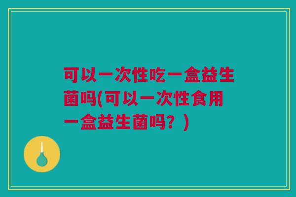 可以一次性吃一盒益生菌吗(可以一次性食用一盒益生菌吗?)
