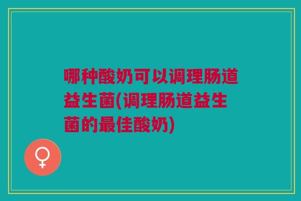 哪种酸奶可以调理肠道益生菌(调理肠道益生菌的最佳酸奶)