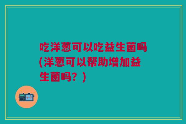 吃洋葱可以吃益生菌吗(洋葱可以帮助增加益生菌吗?)