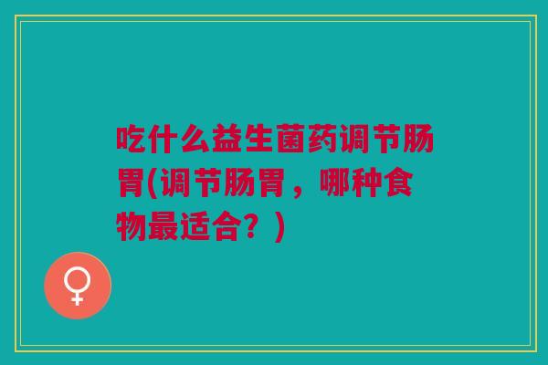 吃什么益生菌药调节肠胃(调节肠胃,哪种食物最适合?)