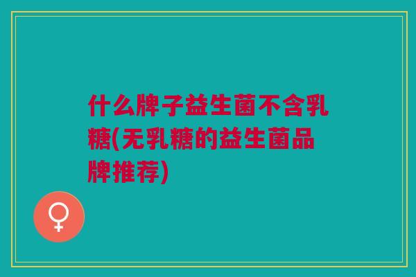 什么牌子益生菌不含乳糖(无乳糖的益生菌品牌推荐)