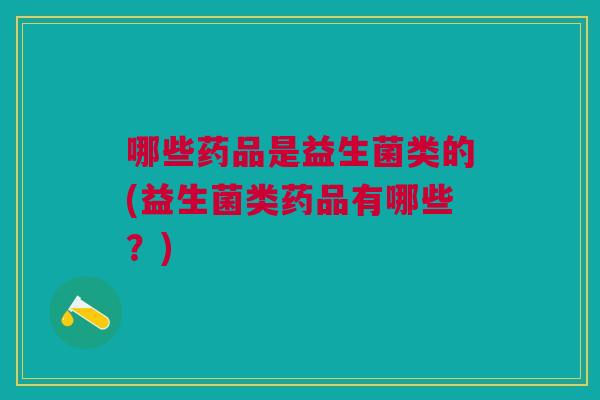 哪些药品是益生菌类的(益生菌类药品有哪些?)