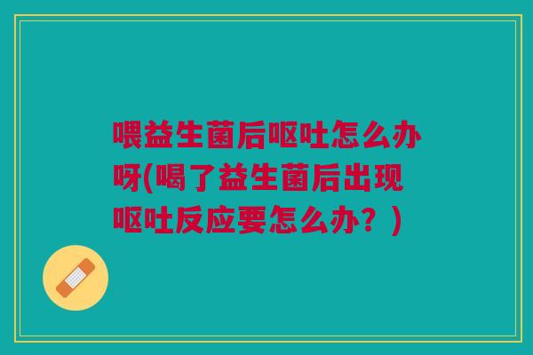 喂益生菌后呕吐怎么办呀(喝了益生菌后出现呕吐反应要怎么办?)
