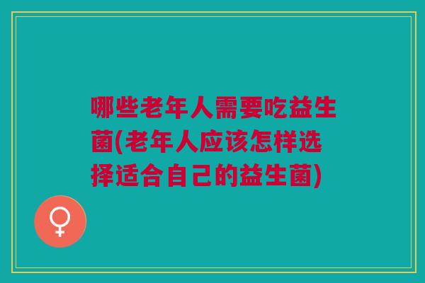 哪些老年人需要吃益生菌(老年人应该怎样选择适合自己的益生菌)