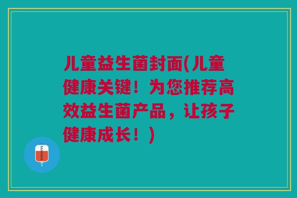 儿童益生菌封面(儿童健康关键!为您推荐高效益生菌产品,让孩子健康成长!)