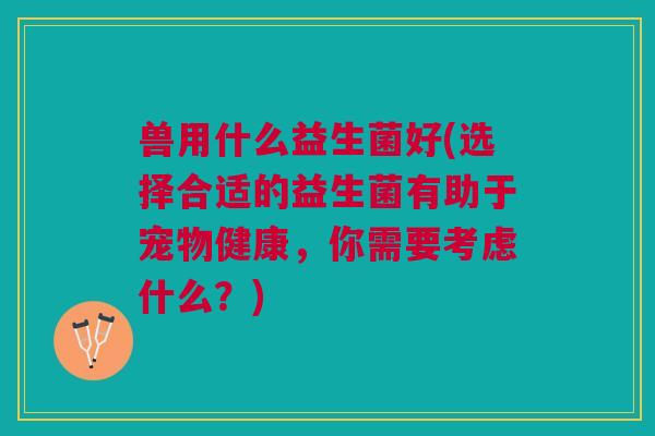 兽用什么益生菌好(选择合适的益生菌有助于宠物健康,你需要考虑什么?)