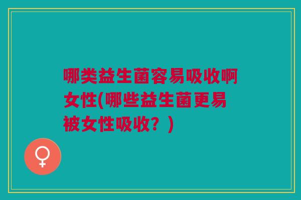 哪类益生菌容易吸收啊女性(哪些益生菌更易被女性吸收?)