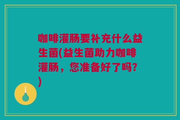 咖啡灌肠要补充什么益生菌(益生菌助力咖啡灌肠,您准备好了吗?) 咖啡灌肠要补充什么益生菌(益生菌助力咖啡灌肠,您准备好了吗?)