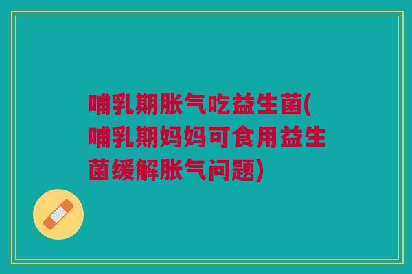 哺乳期胀气吃益生菌(哺乳期妈妈可食用益生菌缓解胀气问题)