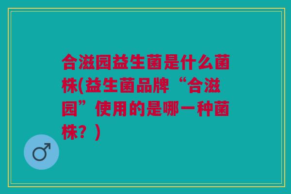 合滋园益生菌是什么菌株(益生菌品牌“合滋园”使用的是哪一种菌株?)