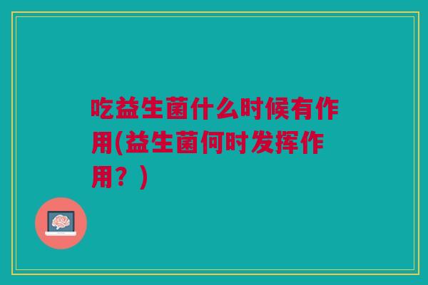 吃益生菌什么时候有作用(益生菌何时发挥作用?) 吃益生菌什么时候有作用(益生菌何时发挥作用?)