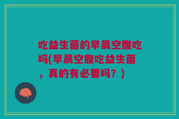 吃益生菌的早晨空腹吃吗(早晨空腹吃益生菌,真的有必要吗?)