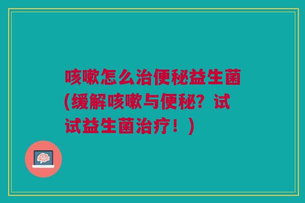 咳嗽怎么治便秘益生菌(缓解咳嗽与便秘?试试益生菌治疗!)