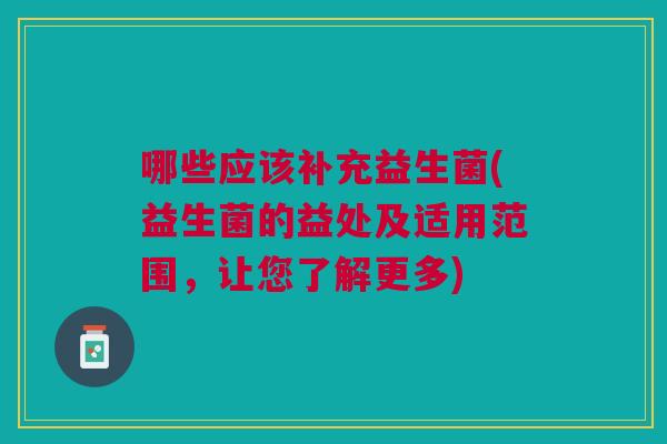 哪些应该补充益生菌(益生菌的益处及适用范围，让您了解更多)
