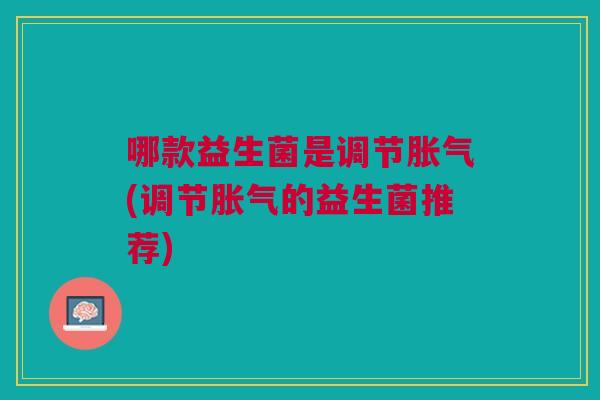 哪款益生菌是调节胀气(调节胀气的益生菌推荐)