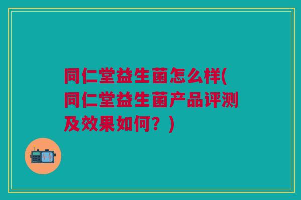 同仁堂益生菌怎么样(同仁堂益生菌产品评测及效果如何?)