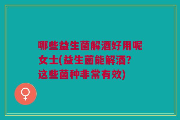 哪些益生菌解酒好用呢女士(益生菌能解酒?这些菌种非常有效)