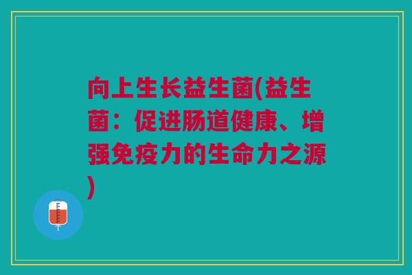 向上生长益生菌(益生菌:促进肠道健康、增强免疫力的生命力之源)