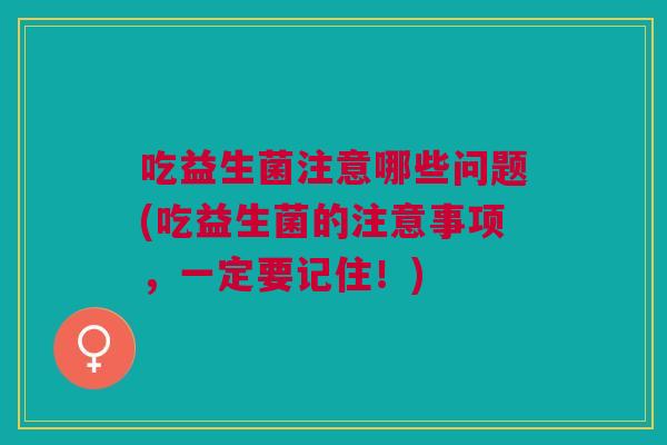 吃益生菌注意哪些问题(吃益生菌的注意事项,一定要记住!)