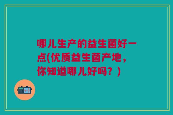 哪儿生产的益生菌好一点(优质益生菌产地,你知道哪儿好吗?) 哪儿生产的益生菌好一点(优质益生菌产地,你知道哪儿好吗?)
