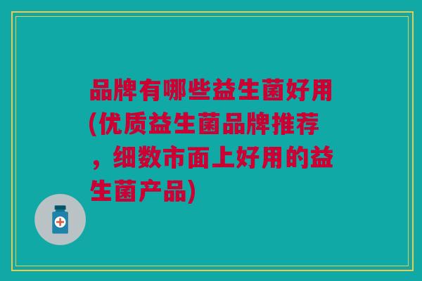 品牌有哪些益生菌好用(优质益生菌品牌推荐,细数市面上好用的益生菌产品)