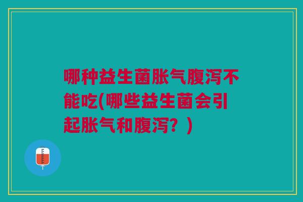 哪种益生菌胀气腹泻不能吃(哪些益生菌会引起胀气和腹泻?)