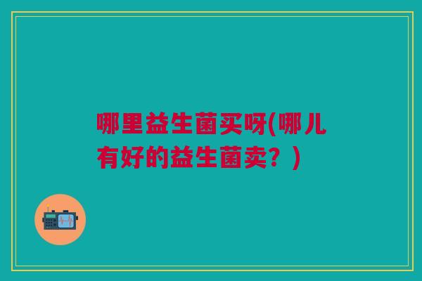哪里益生菌买呀(哪儿有好的益生菌卖?)