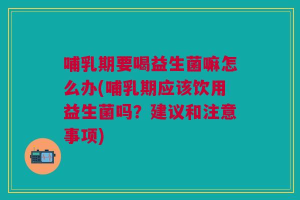 哺乳期要喝益生菌嘛怎么办(哺乳期应该饮用益生菌吗?建议和注意事项)