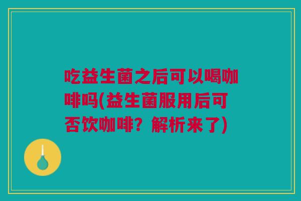 吃益生菌之后可以喝咖啡吗(益生菌服用后可否饮咖啡?解析来了)
