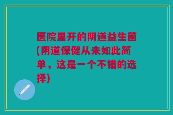 医院里开的阴道益生菌(阴道保健从未如此简单,这是一个不错的选择)