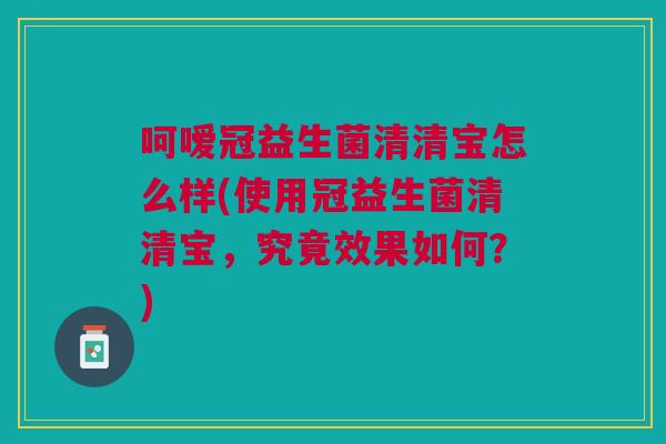 呵嗳冠益生菌清清宝怎么样(使用冠益生菌清清宝,究竟效果如何?)