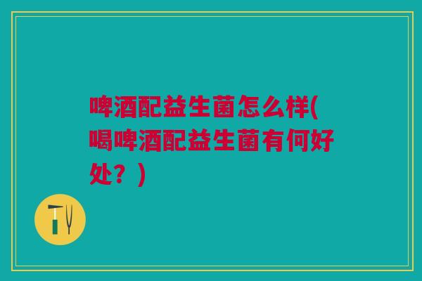 啤酒配益生菌怎么样(喝啤酒配益生菌有何好处？)